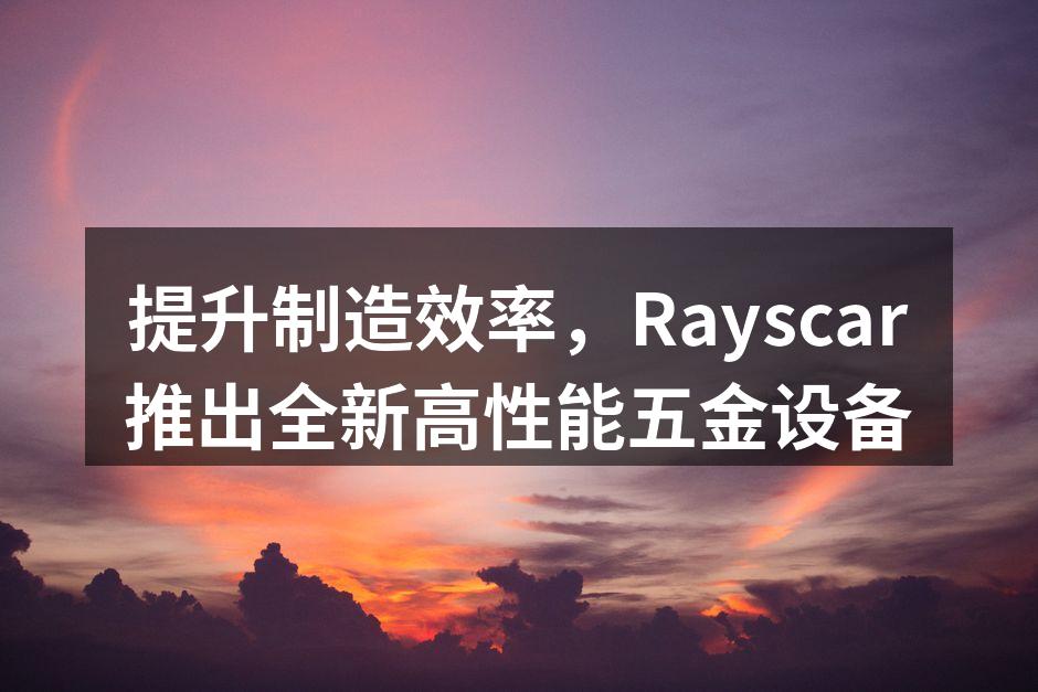 提升制造效率，Rayscar推出全新高性能五金设备