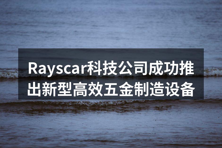 Rayscar科技公司成功推出新型高效五金制造设备